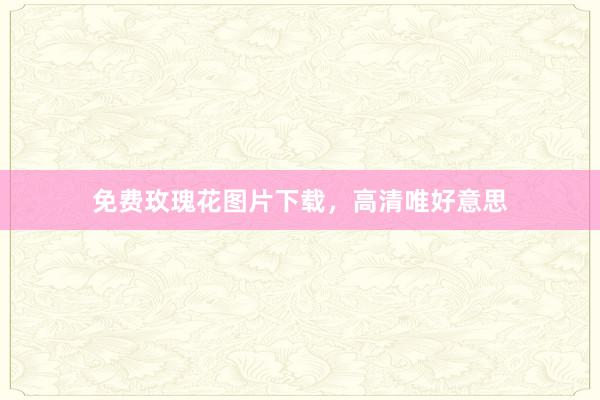 免费玫瑰花图片下载，高清唯好意思