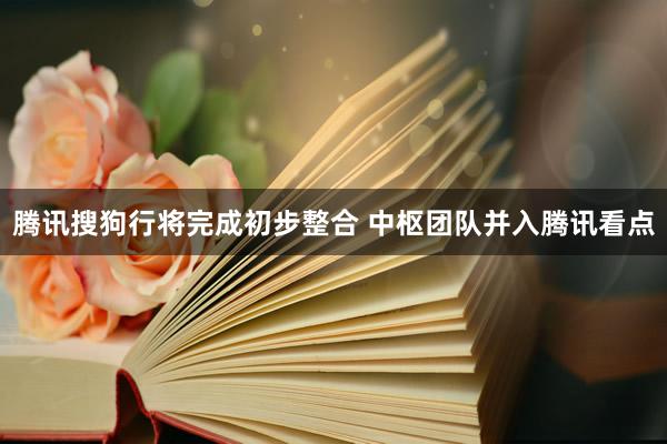 腾讯搜狗行将完成初步整合 中枢团队并入腾讯看点